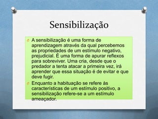 Sensibilização
O A sensibilização é uma forma de
aprendizagem através da qual percebemos
as propriedades de um estímulo negativo,
prejudicial. É uma forma de apurar reflexos
para sobreviver. Uma cria, desde que o
predador a tenta atacar a primeira vez, irá
aprender que essa situação é de evitar e que
deve fugir.
O Enquanto a habituação se refere às
características de um estímulo positivo, a
sensibilização refere-se a um estímulo
ameaçador.
 