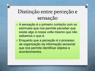 Distinção entre perceção e
sensação
O A sensação é o primeiro contacto com os
estímulos que nos permite perceber que
existe algo à nossa volta mesmo que não
saibamos o que é.
O Enquanto que a perceção é o processo
de organização da informação sensorial
que nos permite identificar objetos e
acontecimentos.
 