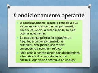Condicionamento operante
O O condicionamento operante considera que
as consequências de um comportamento
podem influenciar a probabilidade de este
ocorrer novamente.
O Se essa consequência for agradável, a
frequência do comportamento vai
aumentar, designando assim esta
consequência como um reforço.
O Mas caso a consequência seja desagradável
a frequência do comportamento vai
diminuir, logo vamos chamá-la de castigo.
 