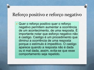 Reforço positivo e reforço negativo
O Quer o reforço positivo quer o reforço
negativo permitem aumentar a ocorrência
de um acontecimento, de uma resposta. É
importante notar que esforço negativo não
é castigo. Castigo é um procedimento que
diminui a ocorrência de uma resposta
porque o estímulo é impeditivo. O castigo
aparece quando a resposta não é dada
ou é mal dada, assim, evita-se que esse
comportamento seja repetido.
 