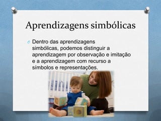 Aprendizagens simbólicas
O Dentro das aprendizagens
simbólicas, podemos distinguir a
aprendizagem por observação e imitação
e a aprendizagem com recurso a
símbolos e representações.
 