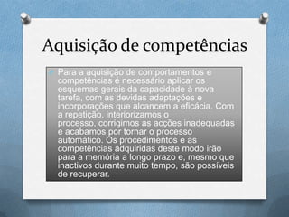 Aquisição de competências
O Para a aquisição de comportamentos e
competências é necessário aplicar os
esquemas gerais da capacidade à nova
tarefa, com as devidas adaptações e
incorporações que alcancem a eficácia. Com
a repetição, interiorizamos o
processo, corrigimos as acções inadequadas
e acabamos por tornar o processo
automático. Os procedimentos e as
competências adquiridas deste modo irão
para a memória a longo prazo e, mesmo que
inactivos durante muito tempo, são possíveis
de recuperar.
 