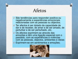 Afetos
O São tendências para responder positiva ou
negativamente a experiências emocionais
relacionadas com as pessoas ou objectos;
O Ter afectos é ser dotado da capacidade de
dar e de receber, de amar e de ser amado, de
perturbar e de ser perturbado, etc.
O Os afectos exprimem-se através das
emoções e têm uma ligação especial com o
passado, com as experiências e vivências
com as pessoas, objectos, ambientes e ideias
O Exprimem-se em sentimentos e emoções;
 