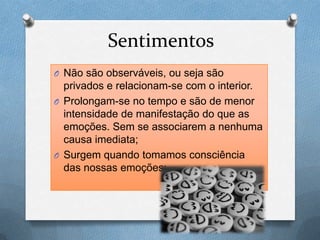 Sentimentos
O Não são observáveis, ou seja são
privados e relacionam-se com o interior.
O Prolongam-se no tempo e são de menor
intensidade de manifestação do que as
emoções. Sem se associarem a nenhuma
causa imediata;
O Surgem quando tomamos consciência
das nossas emoções;
 