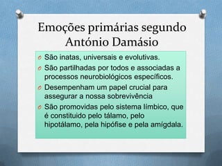 Emoções primárias segundo
António Damásio
O São inatas, universais e evolutivas.
O São partilhadas por todos e associadas a
processos neurobiológicos específicos.
O Desempenham um papel crucial para
assegurar a nossa sobrevivência
O São promovidas pelo sistema límbico, que
é constituido pelo tálamo, pelo
hipotálamo, pela hipófise e pela amígdala.
 