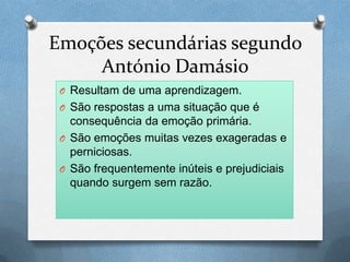 Emoções secundárias segundo
António Damásio
O Resultam de uma aprendizagem.
O São respostas a uma situação que é
consequência da emoção primária.
O São emoções muitas vezes exageradas e
perniciosas.
O São frequentemente inúteis e prejudiciais
quando surgem sem razão.
 