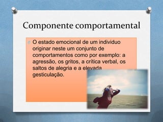 Componente comportamental
O O estado emocional de um individuo
originar neste um conjunto de
comportamentos como por exemplo: a
agressão, os gritos, a crítica verbal, os
saltos de alegria e a elevada
gesticulação.
 