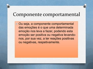 Componente comportamental
O Ou seja, a componente comportamental
das emoções é o que uma determinada
emoção nos leva a fazer, podendo esta
emoção ser positiva ou negativa levando-
nos, por sua vez, a ter reações positivas
ou negativas, respetivamente.
 