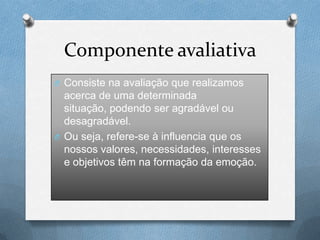 Componente avaliativa
O Consiste na avaliação que realizamos
acerca de uma determinada
situação, podendo ser agradável ou
desagradável.
O Ou seja, refere-se à influencia que os
nossos valores, necessidades, interesses
e objetivos têm na formação da emoção.
 