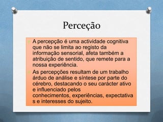Perceção
O A percepção é uma actividade cognitiva
que não se limita ao registo da
informação sensorial, afeta também a
atribuição de sentido, que remete para a
nossa experiência.
O As percepções resultam de um trabalho
árduo de análise e síntese por parte do
cérebro, destacando o seu carácter ativo
e influenciado pelos
conhecimentos, experiências, expectativa
s e interesses do sujeito.
 