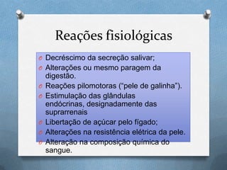 Reações fisiológicas
O Decréscimo da secreção salivar;
O Alterações ou mesmo paragem da
digestão.
O Reações pilomotoras (“pele de galinha”).
O Estimulação das glândulas
endócrinas, designadamente das
suprarrenais
O Libertação de açúcar pelo fígado;
O Alterações na resistência elétrica da pele.
O Alteração na composição química do
sangue.
 