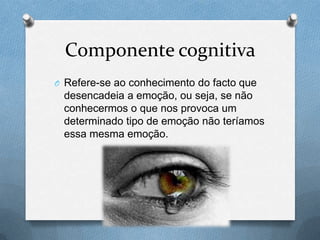 Componente cognitiva
O Refere-se ao conhecimento do facto que
desencadeia a emoção, ou seja, se não
conhecermos o que nos provoca um
determinado tipo de emoção não teríamos
essa mesma emoção.
 