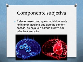 Componente subjetiva
O Relaciona-se como que o individuo sente
no interior, aquilo a que apenas ele tem
acesso, ou seja, é o estado afetivo em
relação à emoção.
 