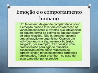 Emoção e o comportamento
humano
O Um fenómeno de grande complexidade como
a emoção precisa levar em consideração os
vários mecanismos e eventos que influenciam
de alguma forma os estímulos que participam
de suas relações. Não é, portanto, apenas
uma alteração no organismo. Quando um
indivíduo anuncia alguma emoção (estou
zangado, por exemplo), traz consigo uma
predisposição para agir de maneiras
específicas (como emitir respostas de
agredir, xingar, ter os batimentos cardíacos
aumentados, franzir o cenho – no caso de
estar zangado, por exemplo)
 
