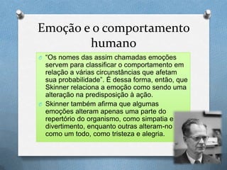 Emoção e o comportamento
humano
O “Os nomes das assim chamadas emoções
servem para classificar o comportamento em
relação a várias circunstâncias que afetam
sua probabilidade”. É dessa forma, então, que
Skinner relaciona a emoção como sendo uma
alteração na predisposição à ação.
O Skinner também afirma que algumas
emoções alteram apenas uma parte do
repertório do organismo, como simpatia e
divertimento, enquanto outras alteram-no
como um todo, como tristeza e alegria.
 