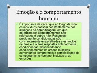 Emoção e o comportamento
humano
O É importante destacar que ao longo da vida,
os indivíduos passam constantemente por
situações de aprendizagem, em que
determinados comportamentos são
reforçados e outros não. Respostas
previamente condicionadas são
constantemente emparelhadas a estímulos
neutros e a outras respostas anteriormente
condicionadas, desencadeando
condicionamentos de ordens múltiplas,
aumentando sempre mais a complexidade do
comportamento humano, inclusas aí as
emoções.
 