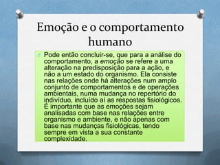 Emoção e o comportamento
humano
O Pode então concluir-se, que para a análise do
comportamento, a emoção se refere a uma
alteração na predisposição para a ação, e
não a um estado do organismo. Ela consiste
nas relações onde há alterações num amplo
conjunto de comportamentos e de operações
ambientais, numa mudança no repertório do
indivíduo, incluído aí as respostas fisiológicos.
É importante que as emoções sejam
analisadas com base nas relações entre
organismo e ambiente, e não apenas com
base nas mudanças fisiológicas, tendo
sempre em vista a sua constante
complexidade.
 