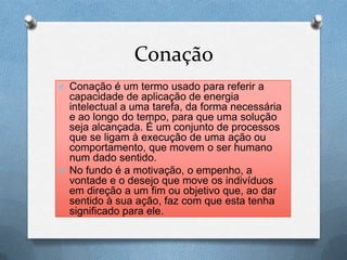 Conação
O Conação é um termo usado para referir a
capacidade de aplicação de energia
intelectual a uma tarefa, da forma necessária
e ao longo do tempo, para que uma solução
seja alcançada. É um conjunto de processos
que se ligam à execução de uma ação ou
comportamento, que movem o ser humano
num dado sentido.
O No fundo é a motivação, o empenho, a
vontade e o desejo que move os indivíduos
em direção a um fim ou objetivo que, ao dar
sentido à sua ação, faz com que esta tenha
significado para ele.
 