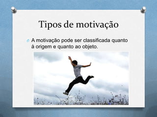 Tipos de motivação
O A motivação pode ser classificada quanto
à origem e quanto ao objeto.
 