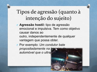 Tipos de agressão (quanto à
intenção do sujeito)
O Agressão hostil: tipo de agressão
emocional e impulsiva. Tem como objetivo
causar danos ao
outro, independentemente de qualquer
vantagem que possa obter.
O Por exemplo: Um condutor bate
propositadamente na traseira do
automóvel que o ultrapassou.
 