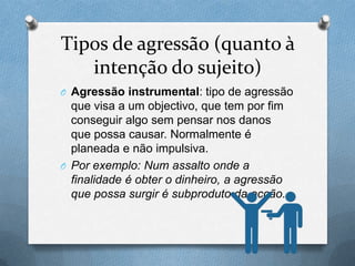 Tipos de agressão (quanto à
intenção do sujeito)
O Agressão instrumental: tipo de agressão
que visa a um objectivo, que tem por fim
conseguir algo sem pensar nos danos
que possa causar. Normalmente é
planeada e não impulsiva.
O Por exemplo: Num assalto onde a
finalidade é obter o dinheiro, a agressão
que possa surgir é subproduto da acção.
 