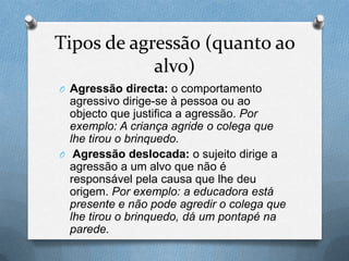 Tipos de agressão (quanto ao
alvo)
O Agressão directa: o comportamento
agressivo dirige-se à pessoa ou ao
objecto que justifica a agressão. Por
exemplo: A criança agride o colega que
lhe tirou o brinquedo.
O Agressão deslocada: o sujeito dirige a
agressão a um alvo que não é
responsável pela causa que lhe deu
origem. Por exemplo: a educadora está
presente e não pode agredir o colega que
lhe tirou o brinquedo, dá um pontapé na
parede.
 