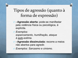 Tipos de agressão (quanto à
forma de expressão)
O - Agressão aberta: pode-se manifestar
pela violência física ou psicológica, é
explícita.
O Exemplos:
espancamento, humilhação, ataque
à auto-estima.
O - Agressão dissimulada: recorre a meios
não abertos para agredir.
O Exemplos: Sarcasmo e cinismo.
 