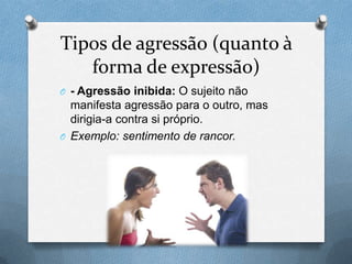 Tipos de agressão (quanto à
forma de expressão)
O - Agressão inibida: O sujeito não
manifesta agressão para o outro, mas
dirigia-a contra si próprio.
O Exemplo: sentimento de rancor.
 