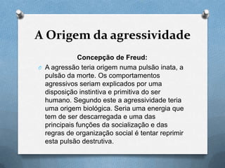 A Origem da agressividade
Concepção de Freud:
O A agressão teria origem numa pulsão inata, a
pulsão da morte. Os comportamentos
agressivos seriam explicados por uma
disposição instintiva e primitiva do ser
humano. Segundo este a agressividade teria
uma origem biológica. Seria uma energia que
tem de ser descarregada e uma das
principais funções da socialização e das
regras de organização social é tentar reprimir
esta pulsão destrutiva.
 