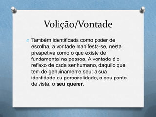 Volição/Vontade
O Também identificada como poder de
escolha, a vontade manifesta-se, nesta
prespetiva como o que existe de
fundamental na pessoa. A vontade é o
reflexo de cada ser humano, daquilo que
tem de genuinamente seu: a sua
identidade ou personalidade, o seu ponto
de vista, o seu querer.
 