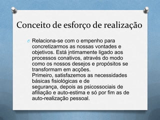Conceito de esforço de realização
O Relaciona-se com o empenho para
concretizarmos as nossas vontades e
objetivos. Está intimamente ligado aos
processos conativos, através do modo
como os nossos desejos e propósitos se
transformam em acções.
Primeiro, satisfazemos as necessidades
básicas fisiológicas e de
segurança, depois as psicossociais de
afiliação e auto-estima e só por fim as de
auto-realização pessoal.
 