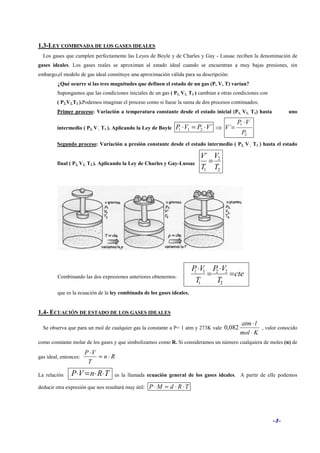 -3-
1.3-LEY COMBINADA DE LOS GASES IDEALES
Los gases que cumplen perfectamente las Leyes de Boyle y de Charles y Gay - Lussac reciben la denominación de
gases ideales. Los gases reales se aproximan al estado ideal cuando se encuentran a muy bajas presiones, sin
embargo,el modelo de gas ideal constituye una aproximación válida para su descripción:
¿Qué ocurre si las tres magnitudes que definen el estado de un gas (P, V, T) varían?
Supongamos que las condiciones iniciales de un gas ( P1, V1, T1 ) cambian a otras condiciones con
( P2,V2,T2 ).Podemos imaginar el proceso como si fuese la suma de dos procesos continuados:
Primer proceso: Variación a temperatura constante desde el estado inicial (P1, V1, T1) hasta uno
intermedio ( P2, V´, T1 ). Aplicando la Ley de Boyle ´211 VPVP ⋅=⋅ ⇒
2
1
´
P
VP
V
⋅
=
Segundo proceso: Variación a presión constante desde el estado intermedio ( P2, V´, T1 ) hasta el estado
final ( P2, V2, T2 ). Aplicando la Ley de Charles y Gay-Lussac
2
2
1
´
T
V
T
V
=
Combinando las dos expresiones anteriores obtenemos: cte
T
VP
T
VP
=
⋅
=
⋅
2
22
1
11
que es la ecuación de la ley combinada de los gases ideales.
1.4- ECUACIÓN DE ESTADO DE LOS GASES IDEALES
Se observa que para un mol de cualquier gas la constante a P= 1 atm y 273K vale
Kmol
latm
⋅
⋅
082,0 , valor conocido
como constante molar de los gases y que simbolizamos como R. Si consideramos un número cualquiera de moles (n) de
gas ideal, entonces: Rn
T
VP
⋅=
⋅
La relación TRnVP ⋅⋅=⋅ es la llamada ecuación general de los gases ideales. A partir de elle podemos
deducir otra expresión que nos resultará muy útil: TRdMP ⋅⋅=⋅
 
