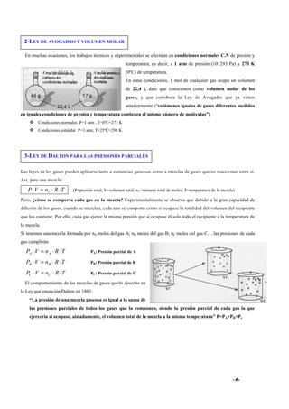 -4-
En muchas ocasiones, los trabajos técnicos y experimentales se efectúan en condiciones normales C.N de presión y
temperatura, es decir, a 1 atm de presión (101293 Pa) y 273 K
(0ºC) de temperatura.
En estas condiciones, 1 mol de cualquier gas ocupa un volumen
de 22,4 l, dato que conocemos como volumen molar de los
gases, y que corrobora la Ley de Avogadro que ya vimos
anteriormente (“volúmenes iguales de gases diferentes medidos
en iguales condiciones de presión y temperatura contienen el mismo número de moléculas”)
Condiciones normales P=1 atm , T=0ºC=273 K
Condiciones estándar P=1 atm; T=25ºC=298 K
Las leyes de los gases pueden aplicarse tanto a sustancias gaseosas como a mezclas de gases que no reaccionan entre sí.
Así, para una mezcla:
TRnVP T ⋅⋅=⋅ (P=presión total; V=volumen total; nT =número total de moles; T=temperatura de la mezcla)
Pero, ¿cómo se comporta cada gas en la mezcla? Experimentalmente se observa que debido a la gran capacidad de
difusión de los gases, cuando se mezclan, cada uno se comporta como si ocupase la totalidad del volumen del recipiente
que los contiene. Por ello, cada gas ejerce la misma presión que si ocupase él solo todo el recipiente a la temperatura de
la mezcla.
Si tenemos una mezcla formada por nA moles del gas A; nB moles del gas B; nC moles del gas C….las presiones de cada
gas cumplirán:
TRnVP AA ⋅⋅=⋅ PA: Presión parcial de A
TRnVP BB ⋅⋅=⋅ PB: Presión parcial de B
TRnVP CC ⋅⋅=⋅ PC: Presión parcial de C
El comportamiento de las mezclas de gases queda descrito en
la Ley que enunción Dalton en 1801:
“La presión de una mezcla gaseosa es igual a la suma de
las presiones parciales de todos los gases que la componen, siendo la presión parcial de cada gas la que
ejercería si ocupase, aisladamente, el volumen total de la mezcla a la misma temperatura” P=PA+PB+Pc
2-LEY DE AVOGADRO Y VOLUMEN MOLAR
3-LEY DE DALTON PARA LAS PRESIONES PARCIALES
 
