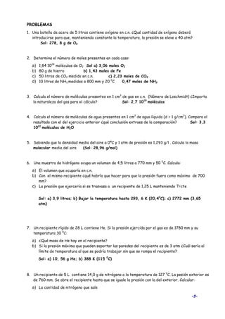 -5-
PROBLEMAS
1. Una botella de acero de 5 litros contiene oxígeno en c.n. ¿Qué cantidad de oxígeno deberá
introducirse para que, manteniendo constante la temperatura, la presión se eleve a 40 atm?
Sol: 278, 8 g de O2
2. Determina el número de moles presentes en cada caso:
a) 1,84 1024
moléculas de O2 Sol a) 3,06 moles O2
b) 80 g de hierro b) 1,43 moles de Fe
c) 50 litros de CO2 medido en c.n. c) 2,23 moles de CO2
d) 10 litros de NH3 medidos a 800 mm y 20 0
C 0,47 moles de NH3
3. Calcula el número de moléculas presentes en 1 cm3
de gas en c.n. (Número de Loschmidt) ¿Importa
la naturaleza del gas para el cálculo? Sol: 2,7 1019
moléculas
4. Calcula el número de moléculas de agua presentes en 1 cm3
de agua líquida (d = 1 g/cm3
). Compara el
resultado con el del ejercicio anterior ¿qué conclusión extraes de la comparación? Sol: 3,3
1022
moléculas de H2O
5. Sabiendo que la densidad media del aire a 0ºC y 1 atm de presión es 1,293 g/l . Calcula la masa
molecular media del aire (Sol: 28,96 g/mol)
6. Una muestra de hidrógeno ocupa un volumen de 4,5 litros a 770 mm y 50 0
C. Calcula:
a) El volumen que ocuparía en c.n.
b) Con el mismo recipiente ¿qué habría que hacer para que la presión fuera como máximo de 700
mm?
c) La presión que ejercería si se trasvasa a un recipiente de 1,25 L manteniendo T=cte
Sol: a) 3,9 litros; b) Bajar la temperatura hasta 293, 6 K (20,40
C); c) 2772 mm (3,65
atm)
7. Un recipiente rígido de 28 L contiene He. Si la presión ejercida por el gas es de 1780 mm y su
temperatura 30 0
C:
a) ¿Qué masa de He hay en el recipiente?
b) Si la presión máxima que pueden soportar las paredes del recipiente es de 3 atm ¿Cuál sería el
límite de temperatura al que se podría trabajar sin que se rompa el recipiente?
Sol: a) 10, 56 g He; b) 388 K (115 0
C)
8. Un recipiente de 5 L contiene 14,0 g de nitrógeno a la temperatura de 127 0
C. La pesión exterior es
de 760 mm. Se abre el recipiente hasta que se iguale la presión con la del exterior. Calcular:
a) La cantidad de nitrógeno que sale
 