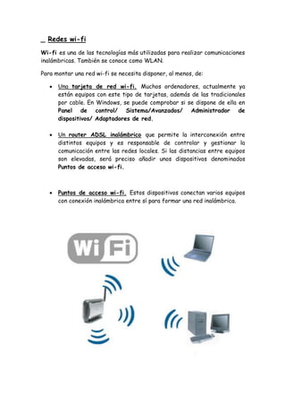 _ Redes wi-fi
Wi-fi es una de las tecnologías más utilizadas para realizar comunicaciones
inalámbricas. También se conoce como WLAN.
Para montar una red wi-fi se necesita disponer, al menos, de:
 Una tarjeta de red wi-fi. Muchos ordenadores, actualmente ya
están equipos con este tipo de tarjetas, además de las tradicionales
por cable. En Windows, se puede comprobar si se dispone de ella en
Panel de control/ Sistema/Avanzados/ Administrador de
dispositivos/ Adaptadores de red.
 Un router ADSL inalámbrico que permite la interconexión entre
distintos equipos y es responsable de controlar y gestionar la
comunicación entre las redes locales. Si las distancias entre equipos
son elevadas, será preciso añadir unos dispositivos denominados
Puntos de acceso wi-fi.
 Puntos de acceso wi-fi. Estos dispositivos conectan varios equipos
con conexión inalámbrica entre sí para formar una red inalámbrica.
 