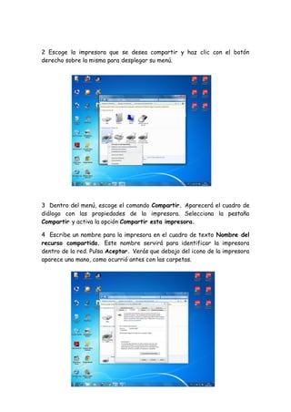 2 Escoge la impresora que se desea compartir y haz clic con el botón
derecho sobre la misma para desplegar su menú.
3 Dentro del menú, escoge el comando Compartir. Aparecerá el cuadro de
diálogo con las propiedades de la impresora. Selecciona la pestaña
Compartir y activa la opción Compartir esta impresora.
4 Escribe un nombre para la impresora en el cuadro de texto Nombre del
recurso compartido. Este nombre servirá para identificar la impresora
dentro de la red. Pulsa Aceptar. Verás que debajo del icono de la impresora
aparece una mano, como ocurrió antes con las carpetas.
 