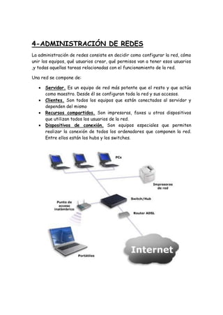4-ADMINISTRACIÓN DE REDES
La administración de redes consiste en decidir como configurar la red, cómo
unir los equipos, qué usuarios crear, qué permisos van a tener esos usuarios
,y todas aquellas tareas relacionadas con el funcionamiento de la red.
Una red se compone de:
 Servidor. Es un equipo de red más potente que el resto y que actúa
como maestro. Desde él se configuran toda la red y sus accesos.
 Clientes. Son todos los equipos que están conectados al servidor y
dependen del mismo
 Recursos compartidos. Son impresoras, faxes u otros dispositivos
que utilizan todos los usuarios de la red.
 Dispositivos de conexión. Son equipos especiales que permiten
realizar la conexión de todos los ordenadores que componen la red.
Entre ellos están los hubs y los switches.
 