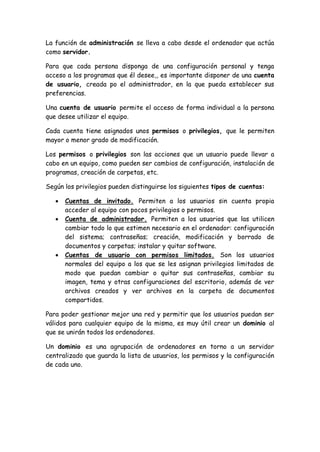 La función de administración se lleva a cabo desde el ordenador que actúa
como servidor.
Para que cada persona disponga de una configuración personal y tenga
acceso a los programas que él desee,, es importante disponer de una cuenta
de usuario, creada po el administrador, en la que pueda establecer sus
preferencias.
Una cuenta de usuario permite el acceso de forma individual a la persona
que desee utilizar el equipo.
Cada cuenta tiene asignados unos permisos o privilegios, que le permiten
mayor o menor grado de modificación.
Los permisos o privilegios son las acciones que un usuario puede llevar a
cabo en un equipo, como pueden ser cambios de configuración, instalación de
programas, creación de carpetas, etc.
Según los privilegios pueden distinguirse los siguientes tipos de cuentas:
 Cuentas de invitado. Permiten a los usuarios sin cuenta propia
acceder al equipo con pocos privilegios o permisos.
 Cuenta de administrador. Permiten a los usuarios que las utilicen
cambiar todo lo que estimen necesario en el ordenador: configuración
del sistema; contraseñas; creación, modificación y borrado de
documentos y carpetas; instalar y quitar software.
 Cuentas de usuario con permisos limitados. Son los usuarios
normales del equipo a los que se les asignan privilegios limitados de
modo que puedan cambiar o quitar sus contraseñas, cambiar su
imagen, tema y otras configuraciones del escritorio, además de ver
archivos creados y ver archivos en la carpeta de documentos
compartidos.
Para poder gestionar mejor una red y permitir que los usuarios puedan ser
válidos para cualquier equipo de la misma, es muy útil crear un dominio al
que se unirán todos los ordenadores.
Un dominio es una agrupación de ordenadores en torno a un servidor
centralizado que guarda la lista de usuarios, los permisos y la configuración
de cada uno.
 