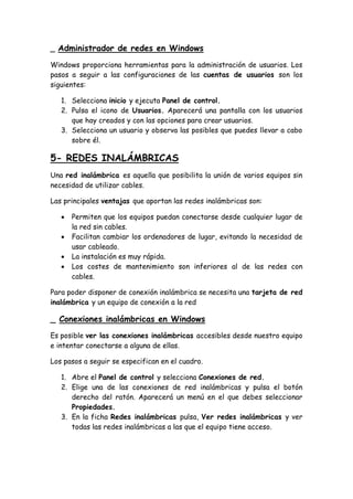 _ Administrador de redes en Windows
Windows proporciona herramientas para la administración de usuarios. Los
pasos a seguir a las configuraciones de las cuentas de usuarios son los
siguientes:
1. Selecciona inicio y ejecuta Panel de control.
2. Pulsa el icono de Usuarios. Aparecerá una pantalla con los usuarios
que hay creados y con las opciones para crear usuarios.
3. Selecciona un usuario y observa las posibles que puedes llevar a cabo
sobre él.
5- REDES INALÁMBRICAS
Una red inalámbrica es aquella que posibilita la unión de varios equipos sin
necesidad de utilizar cables.
Las principales ventajas que aportan las redes inalámbricas son:
 Permiten que los equipos puedan conectarse desde cualquier lugar de
la red sin cables.
 Facilitan cambiar los ordenadores de lugar, evitando la necesidad de
usar cableado.
 La instalación es muy rápida.
 Los costes de mantenimiento son inferiores al de las redes con
cables.
Para poder disponer de conexión inalámbrica se necesita una tarjeta de red
inalámbrica y un equipo de conexión a la red
_ Conexiones inalámbricas en Windows
Es posible ver las conexiones inalámbricas accesibles desde nuestro equipo
e intentar conectarse a alguna de ellas.
Los pasos a seguir se especifican en el cuadro.
1. Abre el Panel de control y selecciona Conexiones de red.
2. Elige una de las conexiones de red inalámbricas y pulsa el botón
derecho del ratón. Aparecerá un menú en el que debes seleccionar
Propiedades.
3. En la ficha Redes inalámbricas pulsa, Ver redes inalámbricas y ver
todas las redes inalámbricas a las que el equipo tiene acceso.
 