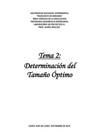 UNIVERSIDAD NACIONAL EXPERIMENTAL
“FRANCISCO DE MIRANDA”
ÁREA CIENCIAS DE LA EDUCACIÓN
PROGRAMA DESARROLLO EMPRESARIAL
LABORATORIO DE PROYECTOS IV.
PROF. MARÍA BRACHO.
Tema 2:
Determinación del
Tamaño Óptimo
SANTA ANA DE CORO, NOVIEMBRE DE 2010
 