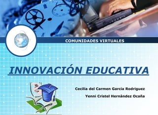 COMUNIDADES VIRTUALES 
INNOVACIÓN EDUCATIVA 
Cecilia del Carmen Garcia Rodriguez 
Yenni Cristel Hernández Ocaña 
 
