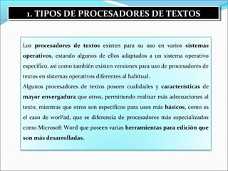1. TIPOS 1. TIPOS DDEE PPRROOCCEESSAADDOORREESS DDEE TTEEXXTTOOSS 
Los procesadores de textos existen para su uso en varios sistemas 
operativos, estando algunos de ellos adaptados a un sistema operativo 
específico, así como también existen versiones para uso de procesadores de 
textos en sistemas operativos diferentes al habitual. 
Algunos procesadores de textos poseen cualidades y características de 
mayor envergadura que otros, permitiendo realizar más adecuaciones al 
texto, mientras que otros son específicos para usos más básicos, como es 
el caso de worPad, que se diferencia de procesadores más especializados 
como Microsoft Word que poseen varias herramientas para edición que 
son más desarrolladas. 
 