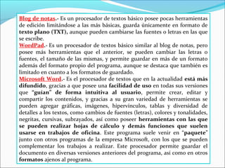Blog de notas.- Es un procesador de textos básico posee pocas herramientas 
de edición limitándose a las más básicas, guarda únicamente en formato de 
texto plano (TXT), aunque pueden cambiarse las fuentes o letras en las que 
se escribe. 
WordPad.- Es un procesador de textos básico similar al blog de notas, pero 
posee más herramientas que el anterior, se pueden cambiar las letras o 
fuentes, el tamaño de las mismas, y permite guardar en más de un formato 
además del formato propio del programa, aunque se destaca que también es 
limitado en cuanto a los formatos de guardado. 
Microsoft Word.- Es el procesador de textos que en la actualidad está más 
difundido, gracias a que posee una facilidad de uso en todas sus versiones 
que “guían” de forma intuitiva al usuario, permite crear, editar y 
compartir los contenidos, y gracias a su gran variedad de herramientas se 
pueden agregar gráficas, imágenes, hipervínculos, tablas y diversidad de 
detalles a los textos, como cambios de fuentes (letras), colores y tonalidades, 
negritas, cursivas, subrayados, así como poseer herramientas con las que 
se pueden realizar hojas de cálculo y demás funciones que suelen 
usarse en trabajos de oficina. Este programa suele venir en “paquete” 
junto con otros programas de la empresa Microsoft, con los que se pueden 
complementar los trabajos a realizar. Este procesador permite guardar el 
documento en diversas versiones anteriores del programa, así como en otros 
formatos ajenos al programa. 
 