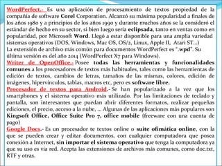 WordPerfect.- Es una aplicación de procesamiento de textos propiedad de la 
compañía de software Corel Corporation. Alcanzó su máxima popularidad a finales de 
los años 1980 y a principios de los años 1990 y durante muchos años se la consideró el 
estándar de hecho en su sector, si bien luego sería eclipsada, tanto en ventas como en 
popularidad, por Microsoft Word. Llegó a estar disponible para una amplia variedad 
sistemas operativos (DOS, Windows, Mac OS, OS/2, Linux, Apple II, Atari ST…) 
La extensión de archivo más común para documentos WordPerfect es “.wpd”. Su 
última versión es del año 2014 (WordPerfect X7 para Windows). 
Writer de OpenOffice.- Posee todas las herramientas y funcionalidades 
comunes a los procesadores de textos más habituales, tales como las herramientas de 
edición de textos, cambios de letras, tamaños de las mismas, colores, edición de 
imágenes, hipervínculos, tablas, macros etc, pero es software libre. 
Procesador de textos para Android.- Se han popularizado a la vez que los 
smartphones y el sistema operativo más utilizado. Por las limitaciones de teclado y 
pantalla, son interesantes que puedan abrir diferentes formatos, realizar pequeñas 
ediciones, el precio, acceso a la nube, … Algunas de las aplicaciones más populares son 
Kingsoft Office, Office Suite Pro 7, office mobile (freeware con una cuenta de 
pago) 
Google Docs.- Es un procesador te textos online o suite ofimática online, con la 
que se pueden crear y editar documentos, con cualquier computadora que posea 
conexión a Internet, sin importar el sistema operativo que tenga la computadora ya 
que su uso es vía red. Acepta las extensiones de archivos más comunes, como doc.txt, 
RTF y otras. 
 