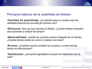 Principios básicos de la usabilidad de Nielsen 
•Facilidad de aprendizaje: ¿es sencillo para un usuario usar las 
utilidades básicas de una web por primera vez? 
•Eficiencia: Una vez que conocen el diseño, ¿Cuánto tiempo necesitan 
para aprender a realizar las tareas? 
•Memorabilidad: cuando los usuarios vuelven después de un tiempo, 
¿Cuánto tiempo tardan en volver a realizar una tarea? 
•Errores: ¿Cuántos errores cometen los usuarios y cuanto tiempo 
tardan en solucionarse? 
•Satisfacción: ¿encuentra agradable el usuario la interacción con la 
web? 
www.eusa.es Diapositiva 41 Comprometidos con la empleabilidad y la innovación en un entorno global 
 