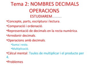 Tema 2: NOMBRES DECIMALS 
OPERACIONS 
ESTUDIAREM………. 
•Concepte, parts, escriptura i lectura. 
•Comparació i ordenació. 
•Representació de decimals en la recta numèrica. 
•Arredonir decimals. 
•Operacions amb decimals. 
•Suma i resta. 
•Multiplicació. 
•Càlcul mental: Taules de multiplicar i el producte per 
4. 
•Problemes 
 