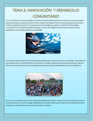 En un mundo lleno de nueva tecnología, nos hemos acostumbrado frecuentemente a usar esas nuevas tecnologías. 
Para todos nosotros, quedarnos atrás en relación a todo lo tecnológico mientras nuestros amigos han avanzado, es 
terrible. La palabra “innovación” se usa para temas de tecnología o de negocio. Una definición de la palabra 
“innovación” es la creación de productos, procesos, servicios, tecnologías o ideas eficaces y mejores, que son 
aceptados por los mercados, gobiernos, y sociedades. 
La Innovación debe ser parte de las soluciones de problemas que se encuentran en las comunidades. En estudiar una 
comunidad y conocer las dinámicas de los residentes en el pueblo, radica el proceso de buscar cómo usar mejor los 
talentos que existen dentro de esa comunidad para poder abrir todas las posibilidades que la comunidad tiene. 
Servir a una comunidad empieza con el respeto de la dignidad de su gente. Este punto incluye respeto a la cultura y a 
las tradiciones ricas y valiosas. Proteger la dignidad de un pueblo requiere que uno aprecie las características únicas 
del pueblo, y entender que esas características pueden mejorarse. 
4 
 