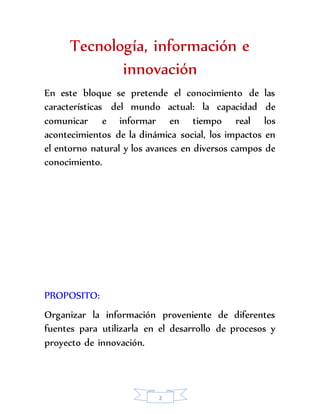 Tecnología, información e 
innovación 
En este bloque se pretende el conocimiento de las 
características del mundo actual: la capacidad de 
comunicar e informar en tiempo real los 
acontecimientos de la dinámica social, los impactos en 
el entorno natural y los avances en diversos campos de 
conocimiento. 
PROPOSITO: 
Organizar la información proveniente de diferentes 
fuentes para utilizarla en el desarrollo de procesos y 
proyecto de innovación. 
2 
 