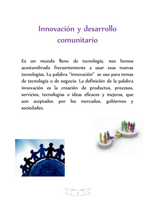 Innovación y desarrollo 
comunitario 
Es un mundo lleno de tecnología, nos hemos 
acostumbrado frecuentemente a usar esas nuevas 
tecnologías. La palabra “innovación” se usa para temas 
de tecnología o de negocio. La definición de la palabra 
innovación es la creación de productos, procesos, 
servicios, tecnologías o ideas eficaces y mejoras, que 
son aceptados por los mercados, gobiernos y 
sociedades. 
4 
 