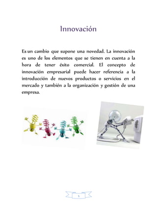 Innovación 
Es un cambio que supone una novedad. La innovación 
es uno de los elementos que se tienen en cuenta a la 
hora de tener éxito comercial. El concepto de 
innovación empresarial puede hacer referencia a la 
introducción de nuevos productos o servicios en el 
mercado y también a la organización y gestión de una 
empresa. 
5 
 